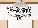 合肥一级安装工程造价工程师证书考下来需要花多久难不难