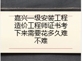 嘉兴一级安装工程造价工程师证书考下来需要花多久难不难