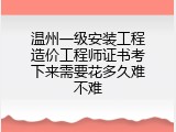 温州一级安装工程造价工程师证书考下来需要花多久难不难