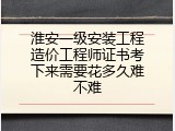 淮安一级安装工程造价工程师证书考下来需要花多久难不难