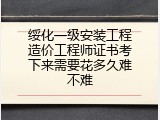 绥化一级安装工程造价工程师证书考下来需要花多久难不难