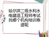 哈尔滨二级水利水电建造工程师考试找哪个机构培训靠谱呢