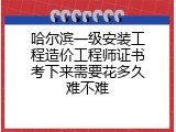 哈尔滨一级安装工程造价工程师证书考下来需要花多久难不难