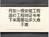 丹东一级安装工程造价工程师证书考下来需要花多久难不难