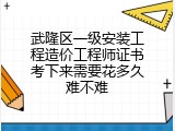 武隆区一级安装工程造价工程师证书考下来需要花多久难不难