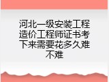 河北一级安装工程造价工程师证书考下来需要花多久难不难