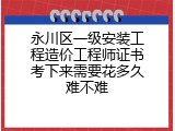 永川区一级安装工程造价工程师证书考下来需要花多久难不难