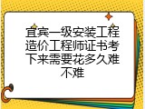 宜宾一级安装工程造价工程师证书考下来需要花多久难不难
