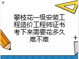 攀枝花一级安装工程造价工程师证书考下来需要花多久难不难