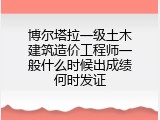 博尔塔拉一级土木建筑造价工程师一般什么时候出成绩何时发证