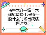 乌鲁木齐一级土木建筑造价工程师一般什么时候出成绩何时发证