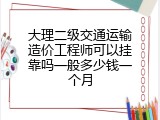 大理二级交通运输造价工程师可以挂靠吗一般多少钱一个月
