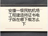 安康一级民航机场工程建造师证书电子版在哪下载怎么下