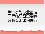 晋中水利专业监理工程师是否需要继续教育呢如何进行