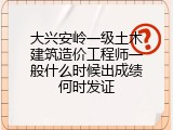 大兴安岭一级土木建筑造价工程师一般什么时候出成绩何时发证