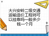 大兴安岭二级交通运输造价工程师可以挂靠吗一般多少钱一个月