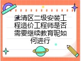 武清区二级安装工程造价工程师是否需要继续教育呢如何进行