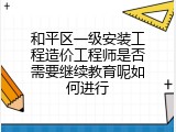 和平区一级安装工程造价工程师是否需要继续教育呢如何进行