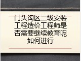 门头沟区二级安装工程造价工程师是否需要继续教育呢如何进行