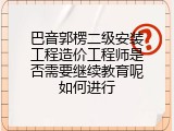 巴音郭楞二级安装工程造价工程师是否需要继续教育呢如何进行