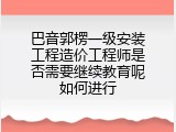 巴音郭楞一级安装工程造价工程师是否需要继续教育呢如何进行