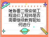 吐鲁番二级安装工程造价工程师是否需要继续教育呢如何进行