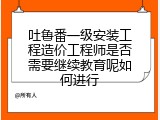 吐鲁番一级安装工程造价工程师是否需要继续教育呢如何进行