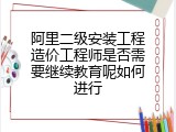 阿里二级安装工程造价工程师是否需要继续教育呢如何进行