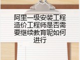 阿里一级安装工程造价工程师是否需要继续教育呢如何进行
