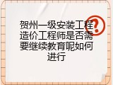 贺州一级安装工程造价工程师是否需要继续教育呢如何进行
