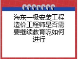 海东一级安装工程造价工程师是否需要继续教育呢如何进行