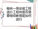 榆林一级安装工程造价工程师是否需要继续教育呢如何进行