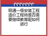 昭通一级安装工程造价工程师是否需要继续教育呢如何进行