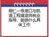 铜仁一级港口与航道工程建造师就业指导，能做什么具体工作