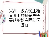 深圳一级安装工程造价工程师是否需要继续教育呢如何进行