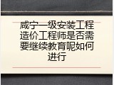 咸宁一级安装工程造价工程师是否需要继续教育呢如何进行