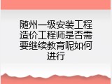 随州一级安装工程造价工程师是否需要继续教育呢如何进行