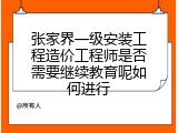 张家界一级安装工程造价工程师是否需要继续教育呢如何进行