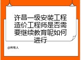 许昌一级安装工程造价工程师是否需要继续教育呢如何进行
