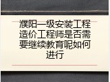 濮阳一级安装工程造价工程师是否需要继续教育呢如何进行