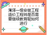 菏泽一级安装工程造价工程师是否需要继续教育呢如何进行