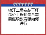 镇江二级安装工程造价工程师是否需要继续教育呢如何进行