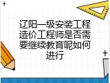 辽阳一级安装工程造价工程师是否需要继续教育呢如何进行