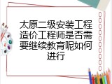 太原二级安装工程造价工程师是否需要继续教育呢如何进行