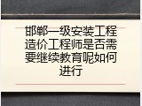 邯郸一级安装工程造价工程师是否需要继续教育呢如何进行