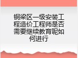 铜梁区一级安装工程造价工程师是否需要继续教育呢如何进行