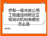 伊犁一级市政公用工程建造师附近正规培训机构有哪些怎么选