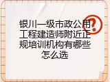 银川一级市政公用工程建造师附近正规培训机构有哪些怎么选