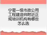宁夏一级市政公用工程建造师附近正规培训机构有哪些怎么选