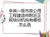 来宾一级市政公用工程建造师附近正规培训机构有哪些怎么选